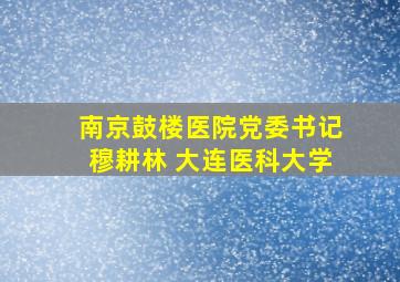 南京鼓楼医院党委书记穆耕林 大连医科大学